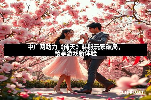 中广网助力《倚天》韩服玩家破局,畅享游戏新体验